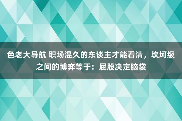 色老大导航 职场混久的东谈主才能看清，坎坷级之间的博弈等于：屁股决定脑袋