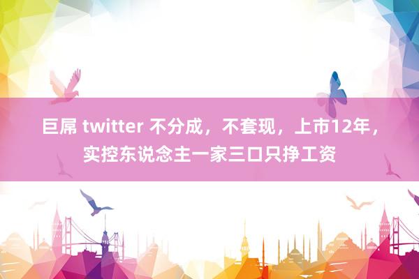 巨屌 twitter 不分成，不套现，上市12年，实控东说念主一家三口只挣工资