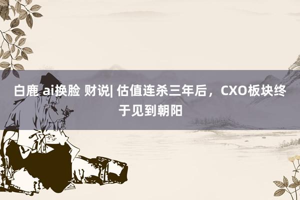 白鹿 ai换脸 财说| 估值连杀三年后，CXO板块终于见到朝阳