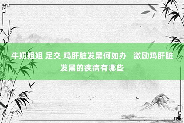 牛奶姐姐 足交 鸡肝脏发黑何如办   激励鸡肝脏发黑的疾病有哪些