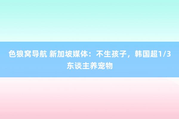 色狼窝导航 新加坡媒体：不生孩子，韩国超1/3东谈主养宠物