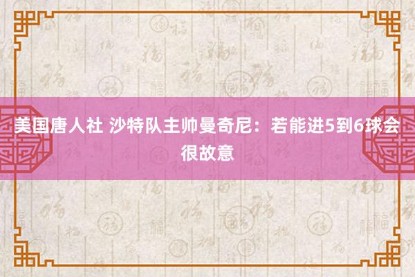 美国唐人社 沙特队主帅曼奇尼：若能进5到6球会很故意