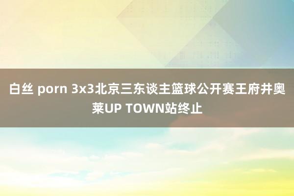 白丝 porn 3x3北京三东谈主篮球公开赛王府井奥莱UP TOWN站终止