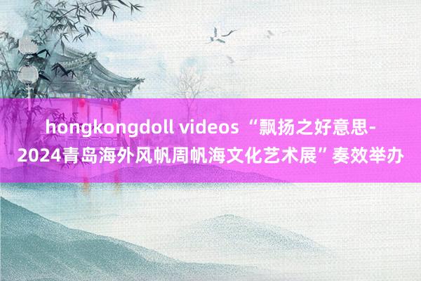 hongkongdoll videos “飘扬之好意思-2024青岛海外风帆周帆海文化艺术展”奏效举办