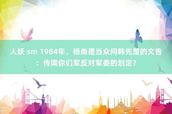 人妖 sm 1984年，杨尚昆当众问韩先楚的文告：传闻你们军反对军委的划定？