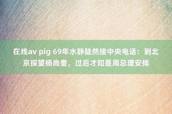 在线av pig 69年水静陡然接中央电话：到北京探望杨尚奎，过后才知是周总理安排