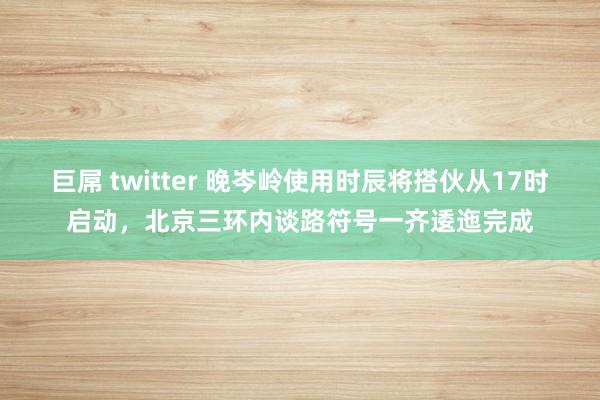 巨屌 twitter 晚岑岭使用时辰将搭伙从17时启动，北京三环内谈路符号一齐逶迤完成