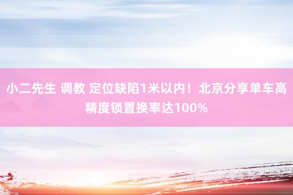 小二先生 调教 定位缺陷1米以内！北京分享单车高精度锁置换率达100%