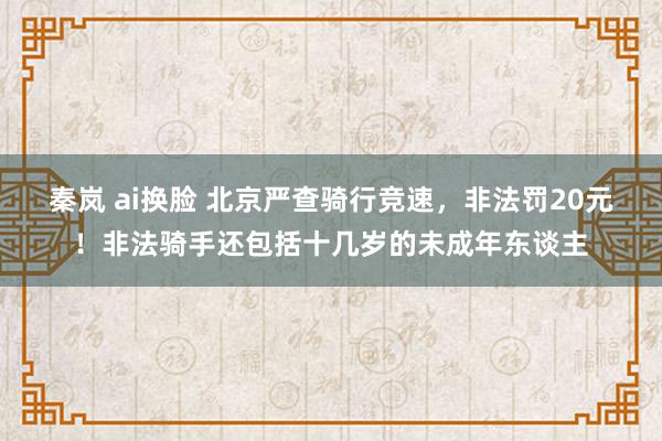 秦岚 ai换脸 北京严查骑行竞速，非法罚20元！非法骑手还包括十几岁的未成年东谈主