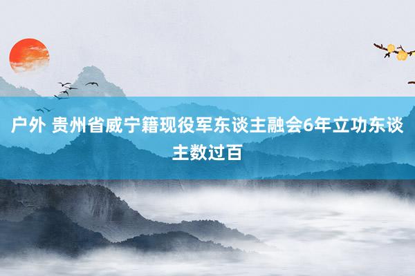 户外 贵州省威宁籍现役军东谈主融会6年立功东谈主数过百