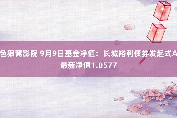 色狼窝影院 9月9日基金净值：长城裕利债券发起式A最新净值1.0577