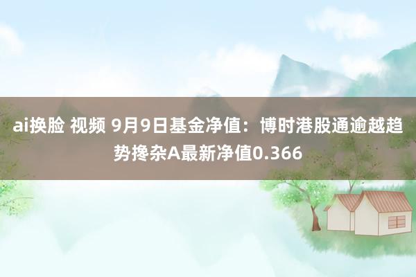 ai换脸 视频 9月9日基金净值：博时港股通逾越趋势搀杂A最新净值0.366