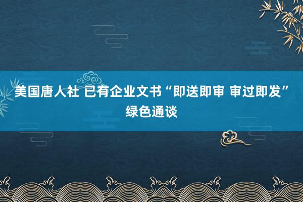 美国唐人社 已有企业文书“即送即审 审过即发”绿色通谈