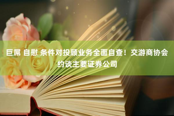 巨屌 自慰 条件对投顾业务全面自查！交游商协会约谈主要证券公司