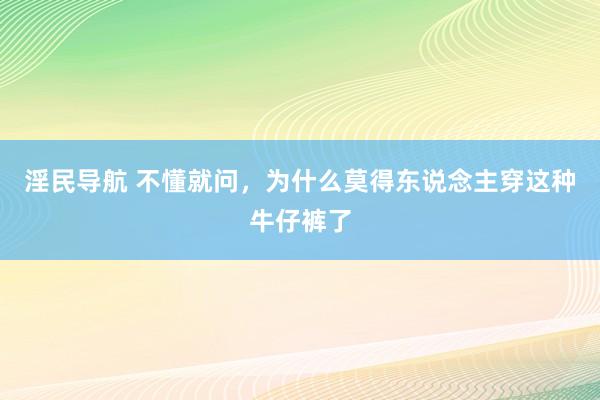 淫民导航 不懂就问，为什么莫得东说念主穿这种牛仔裤了