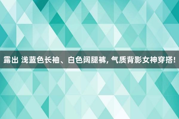 露出 浅蓝色长袖、白色阔腿裤， 气质背影女神穿搭!