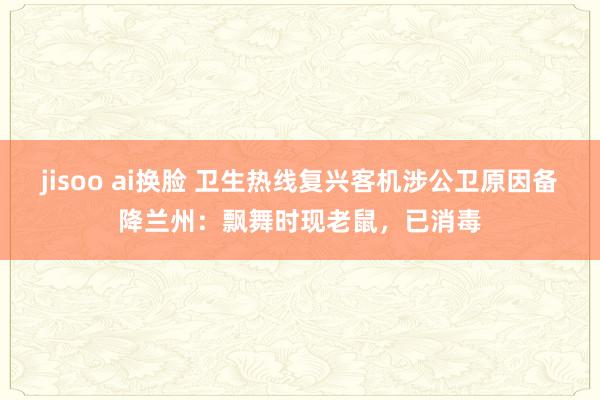 jisoo ai换脸 卫生热线复兴客机涉公卫原因备降兰州：飘舞时现老鼠，已消毒