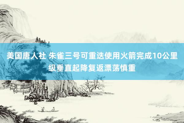 美国唐人社 朱雀三号可重迭使用火箭完成10公里级垂直起降复返漂荡慎重