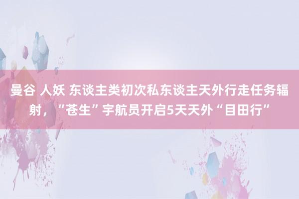 曼谷 人妖 东谈主类初次私东谈主天外行走任务辐射，“苍生”宇航员开启5天天外“目田行”