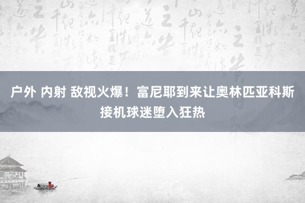 户外 内射 敌视火爆！富尼耶到来让奥林匹亚科斯接机球迷堕入狂热