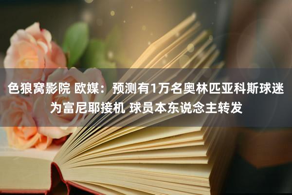 色狼窝影院 欧媒：预测有1万名奥林匹亚科斯球迷为富尼耶接机 球员本东说念主转发