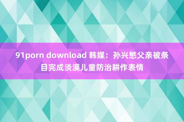 91porn download 韩媒：孙兴慜父亲被条目完成淡漠儿童防治耕作表情