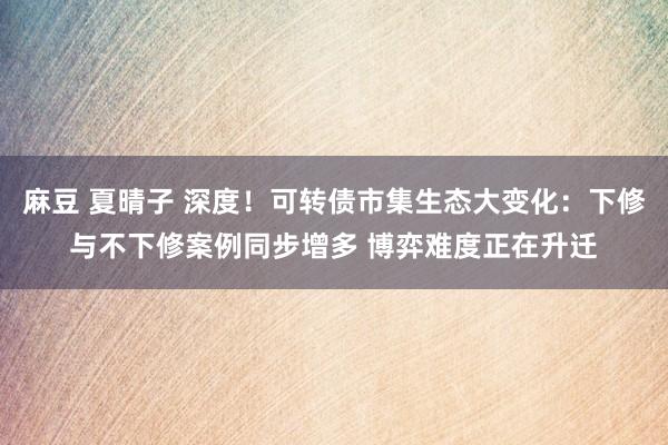 麻豆 夏晴子 深度！可转债市集生态大变化：下修与不下修案例同步增多 博弈难度正在升迁