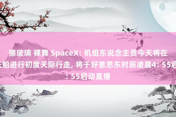 擦玻璃 裸舞 SpaceX: 机组东说念主员今天将在“龙”飞船进行初度天际行走， 将于好意思东时辰凌晨4: 55启动直播