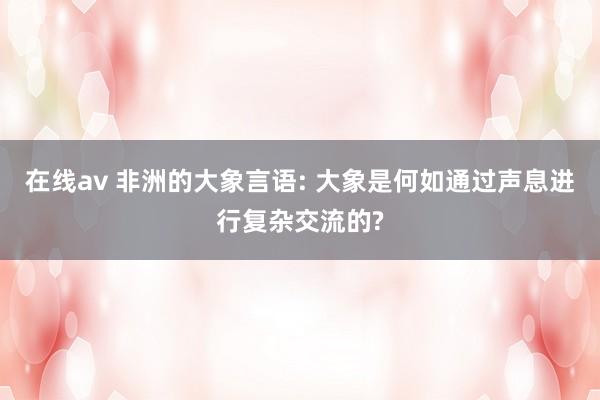 在线av 非洲的大象言语: 大象是何如通过声息进行复杂交流的?