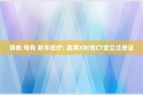 调教 母狗 新华医疗: 赢得X射线CT竖立注册证