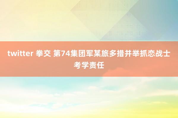 twitter 拳交 第74集团军某旅多措并举抓恋战士考学责任