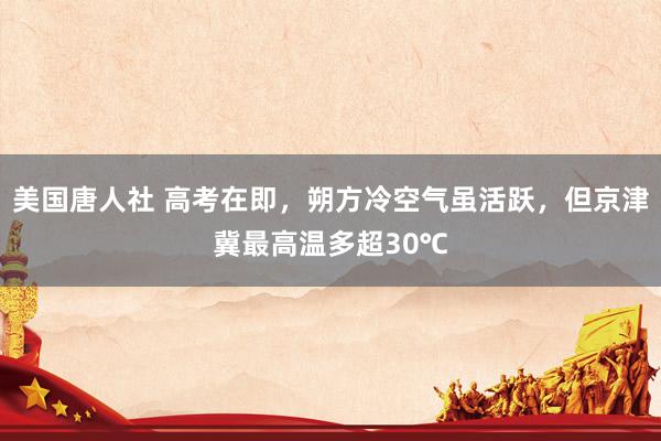 美国唐人社 高考在即，朔方冷空气虽活跃，但京津冀最高温多超30℃