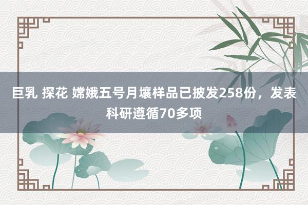 巨乳 探花 嫦娥五号月壤样品已披发258份，发表科研遵循70多项