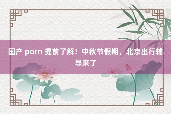 国产 porn 提前了解！中秋节假期，北京出行辅导来了