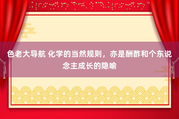 色老大导航 化学的当然规则，亦是酬酢和个东说念主成长的隐喻