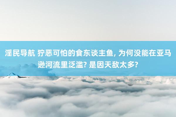 淫民导航 狞恶可怕的食东谈主鱼， 为何没能在亚马逊河流里泛滥? 是因天敌太多?