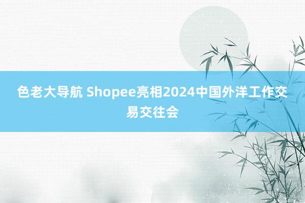 色老大导航 Shopee亮相2024中国外洋工作交易交往会