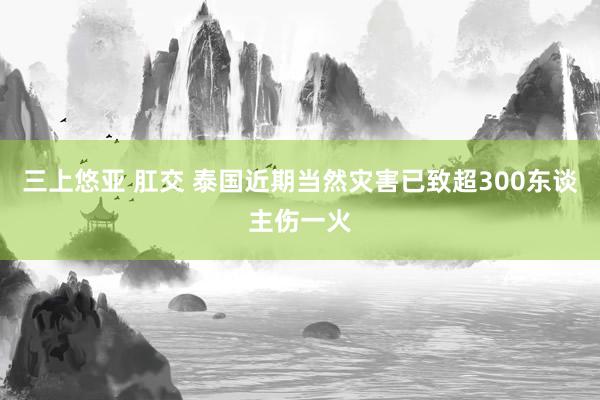 三上悠亚 肛交 泰国近期当然灾害已致超300东谈主伤一火