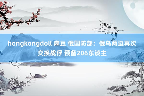 hongkongdoll 麻豆 俄国防部：俄乌两边再次交换战俘 预备206东谈主