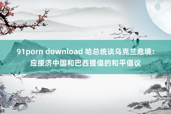 91porn download 哈总统谈乌克兰危境：应接济中国和巴西提倡的和平倡议