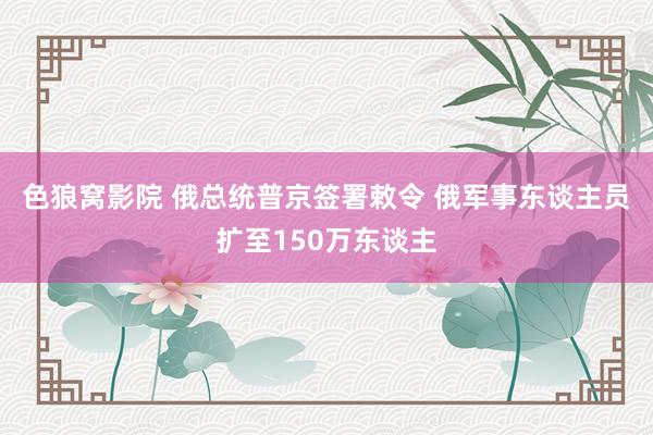 色狼窝影院 俄总统普京签署敕令 俄军事东谈主员扩至150万东谈主