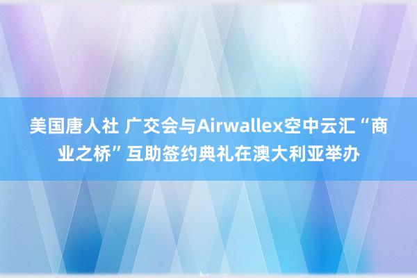 美国唐人社 广交会与Airwallex空中云汇“商业之桥”互助签约典礼在澳大利亚举办