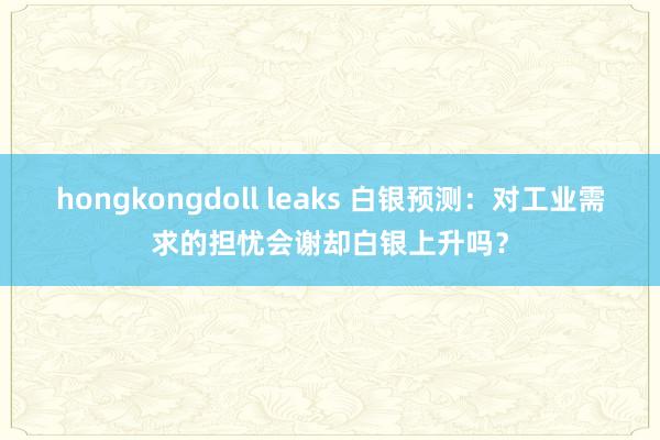 hongkongdoll leaks 白银预测：对工业需求的担忧会谢却白银上升吗？