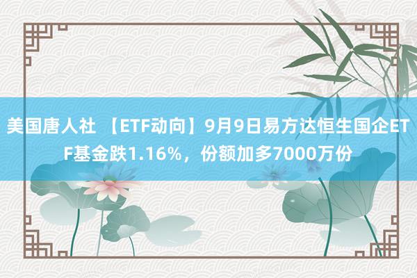 美国唐人社 【ETF动向】9月9日易方达恒生国企ETF基金跌1.16%，份额加多7000万份