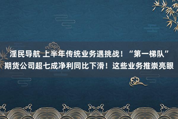 淫民导航 上半年传统业务遇挑战！“第一梯队”期货公司超七成净利同比下滑！这些业务推崇亮眼