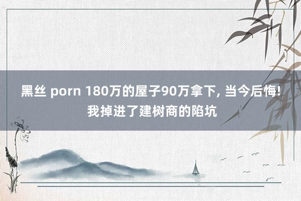 黑丝 porn 180万的屋子90万拿下， 当今后悔! 我掉进了建树商的陷坑