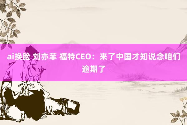 ai换脸 刘亦菲 福特CEO：来了中国才知说念咱们逾期了