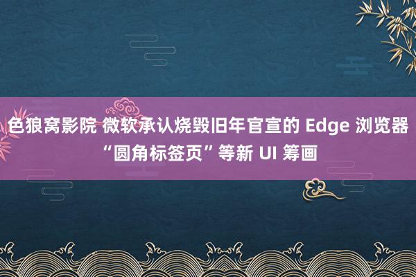 色狼窝影院 微软承认烧毁旧年官宣的 Edge 浏览器“圆角标签页”等新 UI 筹画