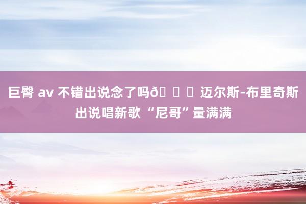 巨臀 av 不错出说念了吗👀迈尔斯-布里奇斯出说唱新歌 “尼哥”量满满