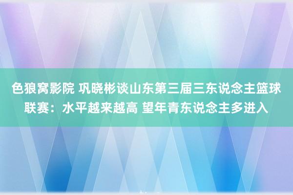 色狼窝影院 巩晓彬谈山东第三届三东说念主篮球联赛：水平越来越高 望年青东说念主多进入